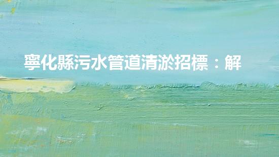 寧化縣污水管道清淤招標：解放水資源，保護環(huán)境，你我共同見證！